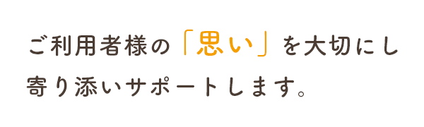 ご利用者様の「思い」を大切にし寄り添いサポートします。